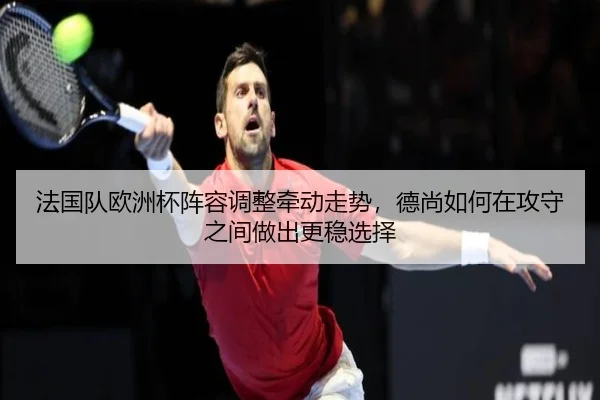 法国队欧洲杯阵容调整牵动走势，德尚如何在攻守之间做出更稳选择